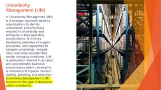 Uncertainty
Management (UM)
▶ Uncertainty Management (UM)
is a strategic approach used by
organizations to identify,
understand, and effectively
respond to uncertainty and
ambiguity in their operating
environments. It involves
developing proactive strategies,
processes, and capabilities to
navigate uncertainty, mitigate
risks, and seize opportunities
amidst changing conditions. UM
is particularly relevant in dynamic
and unpredictable business
environments where uncertainty
is inherent and impacts decision-
making, planning, and execution.
Uncertainty Management (UM)
focuses on the type of disruption
called uncertainty.
 