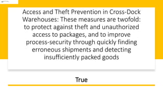 Access and Theft Prevention in Cross-Dock
Warehouses: These measures are twofold:
to protect against theft and unauthorized
access to packages, and to improve
process-security through quickly finding
erroneous shipments and detecting
insufficiently packed goods
True
 