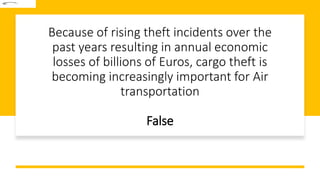 Because of rising theft incidents over the
past years resulting in annual economic
losses of billions of Euros, cargo theft is
becoming increasingly important for Air
transportation
False
 