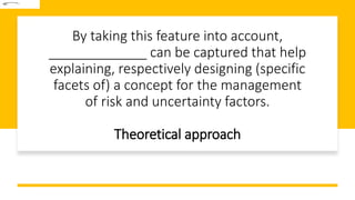 By taking this feature into account,
_____________ can be captured that help
explaining, respectively designing (specific
facets of) a concept for the management
of risk and uncertainty factors.
Theoretical approach
 