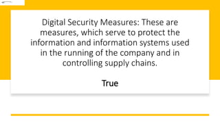 Digital Security Measures: These are
measures, which serve to protect the
information and information systems used
in the running of the company and in
controlling supply chains.
True
 