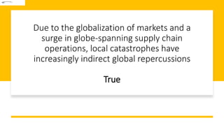 Due to the globalization of markets and a
surge in globe-spanning supply chain
operations, local catastrophes have
increasingly indirect global repercussions
True
 