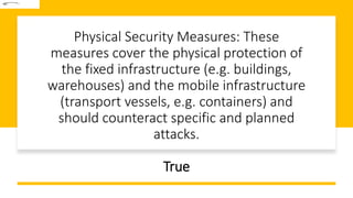 Physical Security Measures: These
measures cover the physical protection of
the fixed infrastructure (e.g. buildings,
warehouses) and the mobile infrastructure
(transport vessels, e.g. containers) and
should counteract specific and planned
attacks.
True
 