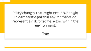 Policy changes that might occur over night
in democratic political environments do
represent a risk for some actors within the
environment.
True
 