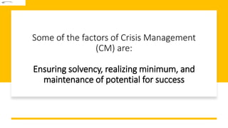 Some of the factors of Crisis Management
(CM) are:
Ensuring solvency, realizing minimum, and
maintenance of potential for success
 