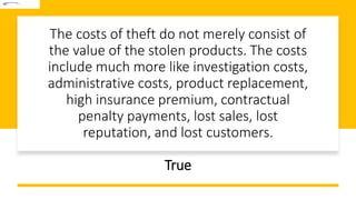 The costs of theft do not merely consist of
the value of the stolen products. The costs
include much more like investigation costs,
administrative costs, product replacement,
high insurance premium, contractual
penalty payments, lost sales, lost
reputation, and lost customers.
True
 