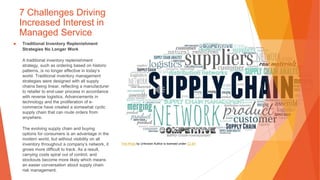 7 Challenges Driving
Increased Interest in
Managed Service
▶ Traditional Inventory Replenishment
Strategies No Longer Work
A traditional inventory replenishment
strategy, such as ordering based on historic
patterns, is no longer effective in today’s
world. Traditional inventory management
strategies were designed with all supply
chains being linear, reflecting a manufacturer
to retailer to end-user process in accordance
with reverse logistics. Advancements in
technology and the proliferation of e-
commerce have created a somewhat cyclic
supply chain that can route orders from
anywhere.
The evolving supply chain and buying
options for consumers is an advantage in the
modern world, but without visibility on all
inventory throughout a company’s network, it
grows more difficult to track. As a result,
carrying costs spiral out of control, and
stockouts become more likely which means
an easier conversation about supply chain
risk management.
This Photo by Unknown Author is licensed under CC BY
 