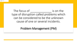 The focus of _____________ is on the
type of disruption called problems which
can be considered to be the unknown
cause of one or several incidents.
Problem Management (PM)
 