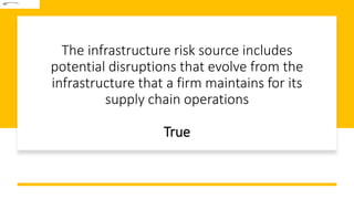 The infrastructure risk source includes
potential disruptions that evolve from the
infrastructure that a firm maintains for its
supply chain operations
True
 