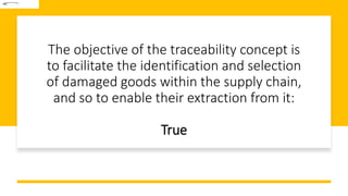 The objective of the traceability concept is
to facilitate the identification and selection
of damaged goods within the supply chain,
and so to enable their extraction from it:
True
 