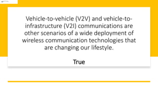 Vehicle-to-vehicle (V2V) and vehicle-to-
infrastructure (V2I) communications are
other scenarios of a wide deployment of
wireless communication technologies that
are changing our lifestyle.
True
 