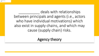 __________ deals with relationships
between principals and agents (i.e., actors
who have individual motivations) which
also exist in supply chains, and which may
cause (supply chain) risks.
Agency theory
 