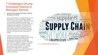 7 Challenges Driving
Increased Interest in
Managed Service
▶ Increased Throughput Generates a Need to
Manage by Exception
The increased strain on available resources and
the growth of e-commerce creates a greater
need to manage by exception. Rather than trying
to manage each shipment manually, today
shippers can leverage technology to enable true
management by exception. For instance, the
capacity that is needed per shipment like the
2021 produce season transportation capacity
outlook. Exceptions are the one-off issues that
arise that may require human intervention to
resolve.
There was a time when management by
exception and manual management were almost
identical. But automation and sequential
tendering processes within an advanced
transportation management system (TMS) have
given rise to the ability to manage by exception.
As a result, shippers can prioritize in-house
processes and only intervene on shipments
where human intervention is necessary.
Therefore, it is easier to increase the volume of
freight moving across both inbound and
outbound channels.
This Photo by Unknown Author is licensed under CC BY
 