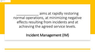 ___________ aims at rapidly restoring
normal operations, at minimizing negative
effects resulting from incidents and at
achieving the agreed service levels.
Incident Management (IM)
 