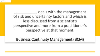 ___________ deals with the management
of risk and uncertainty factors and which is
less discussed from a scientist’s
perspective and more from a practitioner’s
perspective at that moment.
Business Continuity Management (BCM)
 