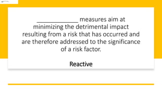 ____________ measures aim at
minimizing the detrimental impact
resulting from a risk that has occurred and
are therefore addressed to the significance
of a risk factor.
Reactive
 
