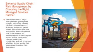 Enhance Supply Chain
Risk Management by
Choosing the Right
Managed Services
Partner
▶ The modern world of freight
management is growing more
complex, and finding success
depends on around-the-clock
scalability, insight into specific
market granularities, clear data
and visibility, and understanding
how to stay strategic. It’s
increasingly difficult for companies
to plan, source, manage and
navigate supply chain
complexities while still focusing on
what they do best: serving their
customers and growing their
businesses.
 