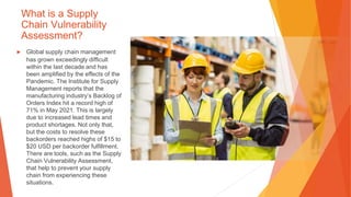 What is a Supply
Chain Vulnerability
Assessment?
▶ Global supply chain management
has grown exceedingly difficult
within the last decade and has
been amplified by the effects of the
Pandemic. The Institute for Supply
Management reports that the
manufacturing industry’s Backlog of
Orders Index hit a record high of
71% in May 2021. This is largely
due to increased lead times and
product shortages. Not only that,
but the costs to resolve these
backorders reached highs of $15 to
$20 USD per backorder fulfillment.
There are tools, such as the Supply
Chain Vulnerability Assessment,
that help to prevent your supply
chain from experiencing these
situations.
 