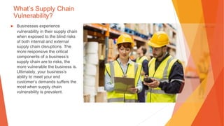 What’s Supply Chain
Vulnerability?
▶ Businesses experience
vulnerability in their supply chain
when exposed to the blind risks
of both internal and external
supply chain disruptions. The
more responsive the critical
components of a business’s
supply chain are to risks, the
more vulnerable the business is.
Ultimately, your business’s
ability to meet your end
customer’s demands suffers the
most when supply chain
vulnerability is prevalent.
 