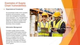 Examples of Supply
Chain Vulnerabilities
▶ Organizational Complexity
As businesses create more complex
products and processes, supply
chain risk management becomes
more important. Your management’s
decision-making must continuously
adapt the company’s supply chain
structure as internal development
becomes more complex.
Information Management
Complex supply chains involve
many levels of information sharing
between providers and end-users.
Communication between a starting
point in a supply chain and its
intended endpoint can become
skewed as messages are filtered
through the many tiers of a supply
chain system.
 