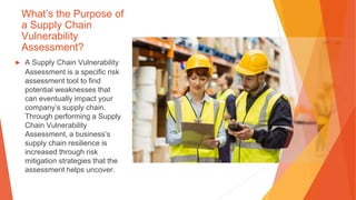 What’s the Purpose of
a Supply Chain
Vulnerability
Assessment?
▶ A Supply Chain Vulnerability
Assessment is a specific risk
assessment tool to find
potential weaknesses that
can eventually impact your
company’s supply chain.
Through performing a Supply
Chain Vulnerability
Assessment, a business’s
supply chain resilience is
increased through risk
mitigation strategies that the
assessment helps uncover.
 