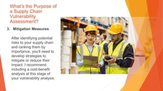 What’s the Purpose of
a Supply Chain
Vulnerability
Assessment?
3. Mitigation Measures
After identifying potential
risks to your supply chain
and ranking them by
importance, you’ll need to
develop strategies to
mitigate or reduce their
impact. I recommend
including a cost-benefit
analysis at this stage of
your vulnerability analysis.
 