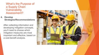 What’s the Purpose of
a Supply Chain
Vulnerability
Assessment?
4. Develop
Strategies/Recommendations
After collecting information and
developing mitigation concepts,
you’ll need to choose which
mitigation measures are most
important and effective, based on
a cost-benefit analysis.
 