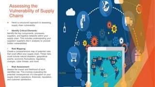 Assessing the
Vulnerability of Supply
Chains
▶ Here's a structured approach to assessing
supply chain vulnerability:
• Identify Critical Elements:
Identify the key components, processes,
suppliers, and logistics networks within your
supply chain. This includes understanding your
suppliers' suppliers (tier-n analysis) to uncover
hidden vulnerabilities.
• Risk Mapping:
Create a comprehensive map of potential risks
that could affect your supply chain. These risks
could include natural disasters, geopolitical
events, economic fluctuations, regulatory
changes, cyber threats, and more.
• Risk Assessment:
Assess the impact and likelihood of each
identified risk. This involves evaluating the
potential consequences of a disruption on your
supply chain's operations, financials, reputation,
and customer satisfaction.
This Photo by Unknown Author is licensed under CC BY-SA-NC
 