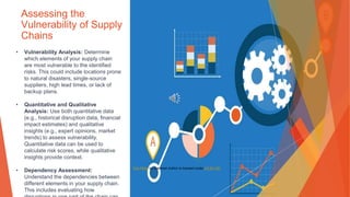 Assessing the
Vulnerability of Supply
Chains
• Vulnerability Analysis: Determine
which elements of your supply chain
are most vulnerable to the identified
risks. This could include locations prone
to natural disasters, single-source
suppliers, high lead times, or lack of
backup plans.
• Quantitative and Qualitative
Analysis: Use both quantitative data
(e.g., historical disruption data, financial
impact estimates) and qualitative
insights (e.g., expert opinions, market
trends) to assess vulnerability.
Quantitative data can be used to
calculate risk scores, while qualitative
insights provide context.
• Dependency Assessment:
Understand the dependencies between
different elements in your supply chain.
This includes evaluating how
This Photo by Unknown Author is licensed under CC BY-ND
 