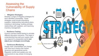 Assessing the
Vulnerability of Supply
Chains
• Mitigation Strategies:
Develop a range of mitigation strategies for
each identified vulnerability. These
strategies could include diversifying
suppliers, implementing redundancy plans,
investing in technology, building stronger
relationships with suppliers, and improving
inventory management.
• Resilience Testing:
Conduct scenario-based testing to simulate
different disruption scenarios. This helps in
understanding how well your supply chain
can respond to unexpected events and
adjust your strategies accordingly.
• Continuous Monitoring:
Supply chain vulnerabilities can change
over time due to factors like market
dynamics and geopolitical events.
Regularly monitor and update your risk
assessments to stay ahead of emerging
This Photo by Unknown Author is licensed under CC BY-NC
 