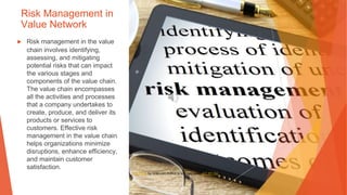 Risk Management in
Value Network
▶ Risk management in the value
chain involves identifying,
assessing, and mitigating
potential risks that can impact
the various stages and
components of the value chain.
The value chain encompasses
all the activities and processes
that a company undertakes to
create, produce, and deliver its
products or services to
customers. Effective risk
management in the value chain
helps organizations minimize
disruptions, enhance efficiency,
and maintain customer
satisfaction.
This Photo by Unknown Author is licensed under CC BY-SA
 