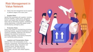 Risk Management in
Value Network
▶ Here's how risk management can be applied
to different stages of the value chain:
• Supplier Risks:
Identify risks associated with suppliers, including
financial instability, quality issues, geopolitical
factors, and supply chain disruptions. Mitigate
these risks by diversifying suppliers, establishing
strong relationships, conducting regular audits,
and developing contingency plans.
• Production Risks:
Assess risks related to manufacturing processes,
technology failures, equipment breakdowns, and
workforce availability. Implement risk reduction
strategies like predictive maintenance,
technology upgrades, cross-training employees,
and maintaining safety protocols.
• Logistics and Transportation Risks:
Address risks in the transportation of raw
materials, components, and finished goods. This
includes potential delays, disruptions, and
regulatory issues. Develop alternate
transportation routes, utilize tracking
technologies, and work with reliable logistics
partners.
 