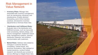 Risk Management in
Value Network
• Inventory Risks: Manage risks
associated with inventory management,
such as overstocking, stockouts, and
obsolescence. Employ demand
forecasting, just-in-time inventory
practices, and dynamic inventory
adjustments to minimize these risks.
• Distribution and Fulfillment Risks:
Evaluate risks in the distribution and
fulfillment process, such as inaccurate
order processing, delivery delays, and
returns management. Implement robust
order management systems, optimize
distribution networks, and enhance
communication with customers.
• Market Risks: Address risks related to
changes in customer demand,
competition, market trends, and
economic fluctuations. Stay updated on
market dynamics, conduct market
research, and diversify your product or
service offerings to mitigate these risks.
This Photo by Unknown Author is licensed under CC BY-NC
 