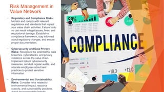 Risk Management in
Value Network
• Regulatory and Compliance Risks:
Monitor and comply with relevant
regulations and standards that impact
your value chain activities. Failure to do
so can result in legal issues, fines, and
reputational damage. Establish a
compliance framework, stay informed
about regulatory changes, and ensure
proper documentation.
• Cybersecurity and Data Privacy
Risks: Recognize the potential for data
breaches, cyberattacks, and privacy
violations across the value chain.
Implement robust cybersecurity
measures, conduct regular audits, and
educate employees about best
practices to protect sensitive
information.
• Environmental and Sustainability
Risks: Consider risks related to
environmental impact, resource
scarcity, and sustainability practices.
 