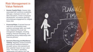 Risk Management in
Value Network
• Human Capital Risks: Assess risks
associated with workforce availability,
skill gaps, employee turnover, and
labor disruptions. Invest in employee
development, succession planning,
and employee engagement to mitigate
these risks.
• Financial Risks: Evaluate financial
risks such as fluctuating costs,
currency exchange rates, and credit
risks. Implement financial risk
management strategies, including
hedging, financial forecasting, and
maintaining strong relationships with
financial partners.
• Scenario Planning and Resilience
Testing: Regularly conduct scenario
planning and resilience testing to
simulate various risk scenarios and
their potential impact on your value
chain. This helps in identifying
 