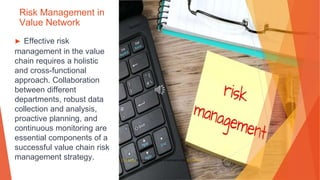 Risk Management in
Value Network
▶ Effective risk
management in the value
chain requires a holistic
and cross-functional
approach. Collaboration
between different
departments, robust data
collection and analysis,
proactive planning, and
continuous monitoring are
essential components of a
successful value chain risk
management strategy. This Photo by Unknown Author is licensed under CC BY-SA
 