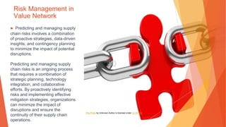 Risk Management in
Value Network
▶ Predicting and managing supply
chain risks involves a combination
of proactive strategies, data-driven
insights, and contingency planning
to minimize the impact of potential
disruptions.
Predicting and managing supply
chain risks is an ongoing process
that requires a combination of
strategic planning, technology
integration, and collaborative
efforts. By proactively identifying
risks and implementing effective
mitigation strategies, organizations
can minimize the impact of
disruptions and ensure the
continuity of their supply chain
operations.
This Photo by Unknown Author is licensed under CC BY-SA
 