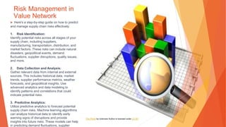 Risk Management in
Value Network
▶ Here's a step-by-step guide on how to predict
and manage supply chain risks effectively:
1. Risk Identification:
Identify potential risks across all stages of your
supply chain, including suppliers,
manufacturing, transportation, distribution, and
market factors. These risks can include natural
disasters, geopolitical events, demand
fluctuations, supplier disruptions, quality issues,
and more.
2. Data Collection and Analysis:
Gather relevant data from internal and external
sources. This includes historical data, market
trends, supplier performance metrics, weather
forecasts, and geopolitical insights. Use
advanced analytics and data modeling to
identify patterns and correlations that could
indicate potential risks.
3. Predictive Analytics:
Utilize predictive analytics to forecast potential
supply chain risks. Machine learning algorithms
can analyze historical data to identify early
warning signs of disruptions and provide
insights into future risks. These models can help
in predicting demand fluctuations, supplier
This Photo by Unknown Author is licensed under CC BY
 