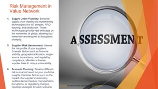 Risk Management in
Value Network
4. Supply Chain Visibility: Enhance
supply chain visibility by implementing
technologies like IoT sensors, RFID
tracking, and blockchain. These
technologies provide real-time data on
the movement of goods, allowing you
to monitor and respond to disruptions
promptly.
5. Supplier Risk Assessment: Assess
the risk profile of your suppliers.
Evaluate factors such as financial
stability, geographical location, single-
source dependency, and regulatory
compliance. Maintain a diverse
supplier base to reduce vulnerability.
6. Scenario Planning: Develop different
risk scenarios based on your predictive
insights. Consider factors such as the
impact of a supplier's bankruptcy,
sudden demand spikes, transportation
disruptions, or regulatory changes.
Develop strategies for each scenario.
This Photo by Unknown Author is licensed under CC BY-NC-ND
 