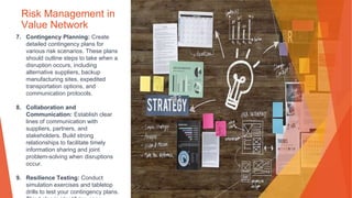Risk Management in
Value Network
7. Contingency Planning: Create
detailed contingency plans for
various risk scenarios. These plans
should outline steps to take when a
disruption occurs, including
alternative suppliers, backup
manufacturing sites, expedited
transportation options, and
communication protocols.
8. Collaboration and
Communication: Establish clear
lines of communication with
suppliers, partners, and
stakeholders. Build strong
relationships to facilitate timely
information sharing and joint
problem-solving when disruptions
occur.
9. Resilience Testing: Conduct
simulation exercises and tabletop
drills to test your contingency plans.
 