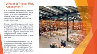 What Is a Project Risk
Assessment?
▶ A project risk assessment is a formal
effort to identify and analyze risks that a
project faces. First, teams identify all
possible project risks. Next, they
determine the likelihood and potential
impact of each risk.
During a project risk assessment, teams
analyze both positive and negative risks.
Negative risks are events that can derail
a project or significantly hurt its chances
of success. Negative risks become more
dangerous when teams haven’t
identified them or created a plan to deal
with them.
A project risk assessment also looks at
positive risks. Also called opportunities,
positive risks are events that stand to
benefit the project or organization. Your
project team should assess those risks
so they can seize on opportunities when
they arise.
 