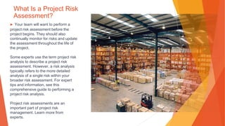 What Is a Project Risk
Assessment?
▶ Your team will want to perform a
project risk assessment before the
project begins. They should also
continually monitor for risks and update
the assessment throughout the life of
the project.
Some experts use the term project risk
analysis to describe a project risk
assessment. However, a risk analysis
typically refers to the more detailed
analysis of a single risk within your
broader risk assessment. For expert
tips and information, see this
comprehensive guide to performing a
project risk analysis.
Project risk assessments are an
important part of project risk
management. Learn more from
experts.
 