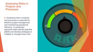 Assessing Risks in
Projects and
Processes
▶ Assessing risks in projects
and processes is essential for
effective project management
and maintaining operational
efficiency. A systematic
approach helps identify potential
pitfalls and develop strategies to
mitigate or manage these risks.
 