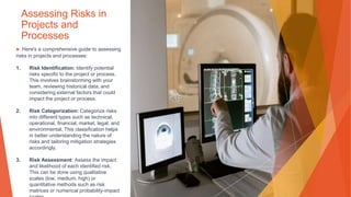 Assessing Risks in
Projects and
Processes
▶ Here's a comprehensive guide to assessing
risks in projects and processes:
1. Risk Identification: Identify potential
risks specific to the project or process.
This involves brainstorming with your
team, reviewing historical data, and
considering external factors that could
impact the project or process.
2. Risk Categorization: Categorize risks
into different types such as technical,
operational, financial, market, legal, and
environmental. This classification helps
in better understanding the nature of
risks and tailoring mitigation strategies
accordingly.
3. Risk Assessment: Assess the impact
and likelihood of each identified risk.
This can be done using qualitative
scales (low, medium, high) or
quantitative methods such as risk
matrices or numerical probability-impact
 