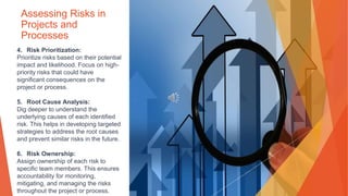 Assessing Risks in
Projects and
Processes
4. Risk Prioritization:
Prioritize risks based on their potential
impact and likelihood. Focus on high-
priority risks that could have
significant consequences on the
project or process.
5. Root Cause Analysis:
Dig deeper to understand the
underlying causes of each identified
risk. This helps in developing targeted
strategies to address the root causes
and prevent similar risks in the future.
6. Risk Ownership:
Assign ownership of each risk to
specific team members. This ensures
accountability for monitoring,
mitigating, and managing the risks
throughout the project or process.
 