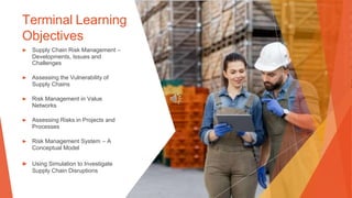 Terminal Learning
Objectives
▶ Supply Chain Risk Management –
Developments, Issues and
Challenges
▶ Assessing the Vulnerability of
Supply Chains
▶ Risk Management in Value
Networks
▶ Assessing Risks in Projects and
Processes
▶ Risk Management System – A
Conceptual Model
▶ Using Simulation to Investigate
Supply Chain Disruptions
 