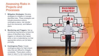 Assessing Risks in
Projects and
Processes
7. Mitigation Strategies: Develop
strategies to mitigate or manage
identified risks. These strategies can
include preventive actions,
contingency plans, risk transfer
(such as insurance), and fallback
plans.
8. Monitoring and Triggers: Set up
monitoring mechanisms to track the
status of identified risks. Define
triggers or indicators that signal
when a risk is materializing, so that
appropriate actions can be taken
promptly.
9. Contingency Plans: Create
contingency plans for high-impact
risks that are difficult to mitigate
completely. These plans outline
steps to take if a risk materializes,
This Photo by Unknown Author is licensed under CC BY-NC-ND
 