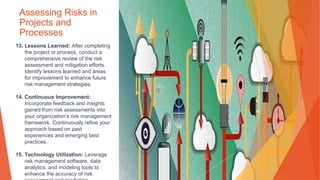 Assessing Risks in
Projects and
Processes
13. Lessons Learned: After completing
the project or process, conduct a
comprehensive review of the risk
assessment and mitigation efforts.
Identify lessons learned and areas
for improvement to enhance future
risk management strategies.
14. Continuous Improvement:
Incorporate feedback and insights
gained from risk assessments into
your organization's risk management
framework. Continuously refine your
approach based on past
experiences and emerging best
practices.
15. Technology Utilization: Leverage
risk management software, data
analytics, and modeling tools to
enhance the accuracy of risk
 
