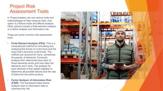 Project Risk
Assessment Tools
▶ Project leaders can use various tools and
methodologies to help measure risks. One
option is a failure mode and effects analysis.
Other options include a finite element analysis
or a factor analysis and information risk.
These are some common risk assessment
tools:
• Finite Element Analysis (FEA): This is a
computerized method for simulating and
analyzing the forces on a structure and the
ways that a structure could break. The
method can account for many, sometimes
thousands, of elements. Computer
analysis then determines how each of
those elements works and how often the
elements won’t work. The analysis for
each element is then added together to
determine all possible failures and the rate
of failure for the entire product.
• Factor Analysis of Information Risk
(FAIR): This framework helps teams
analyze risks to information data or
cybersecurity risk.
 