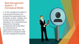 Risk Management
System – A
Conceptual Model
▶ A risk management system is
a structured framework and
process that organizations use
to identify, assess, mitigate, and
monitor risks throughout their
operations. It's a comprehensive
approach to managing
uncertainties that could affect
the achievement of
organizational objectives. We
will examine conceptual model
of a risk management systems.
 